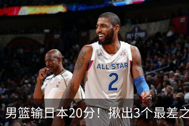 男篮输日本20分！揪出3个最差之人，坑惨了球队
